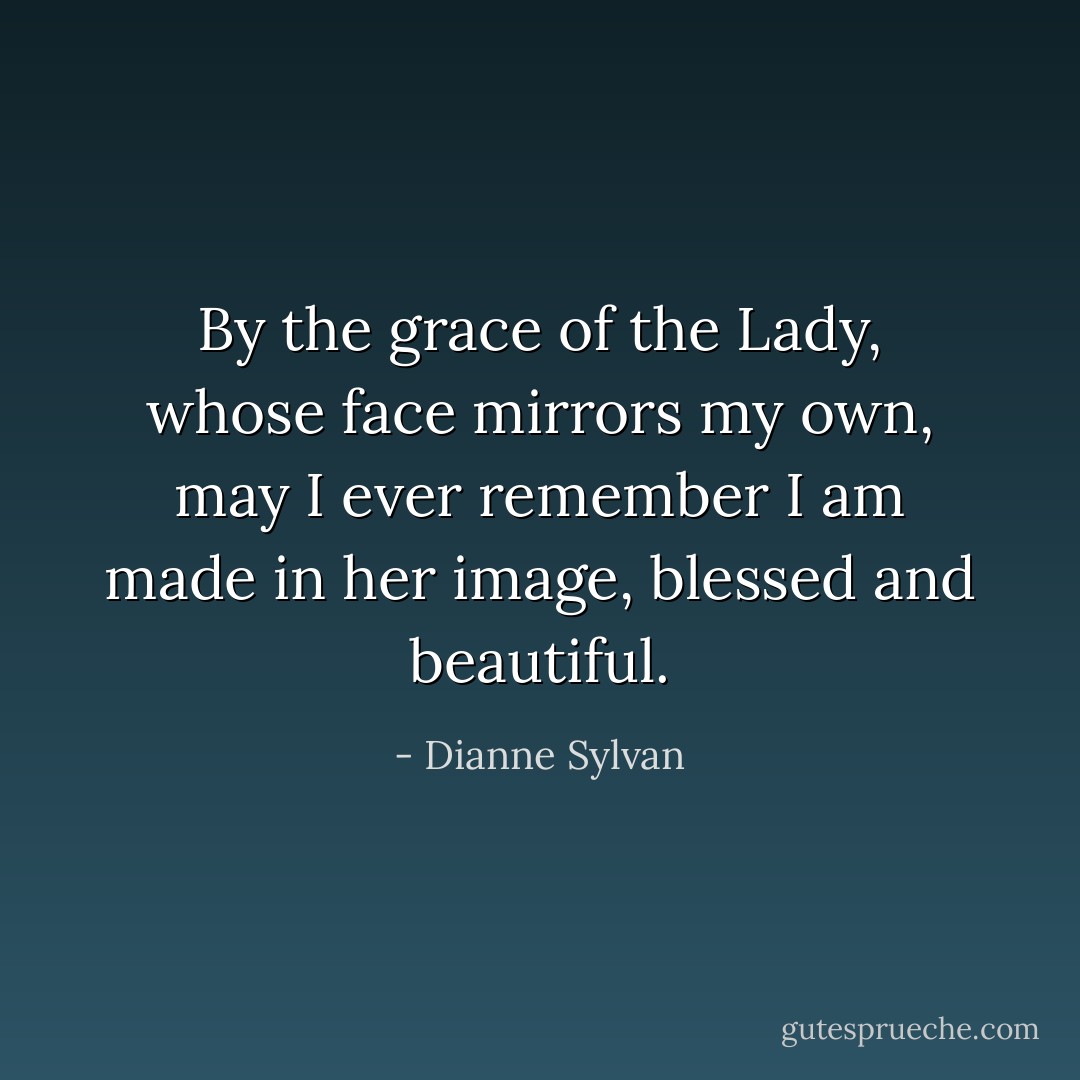 By the grace of the Lady, whose face mirrors my own, may I ever remember I am made in her image, blessed and beautiful. - Dianne Sylvan
