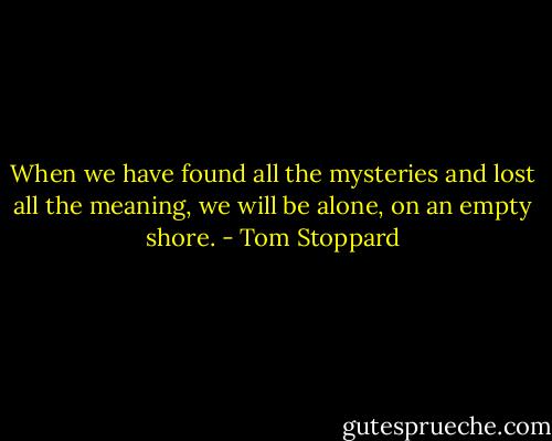 When we have found all the mysteries and lost all the meaning, we will be alone, on an empty shore. - Tom Stoppard