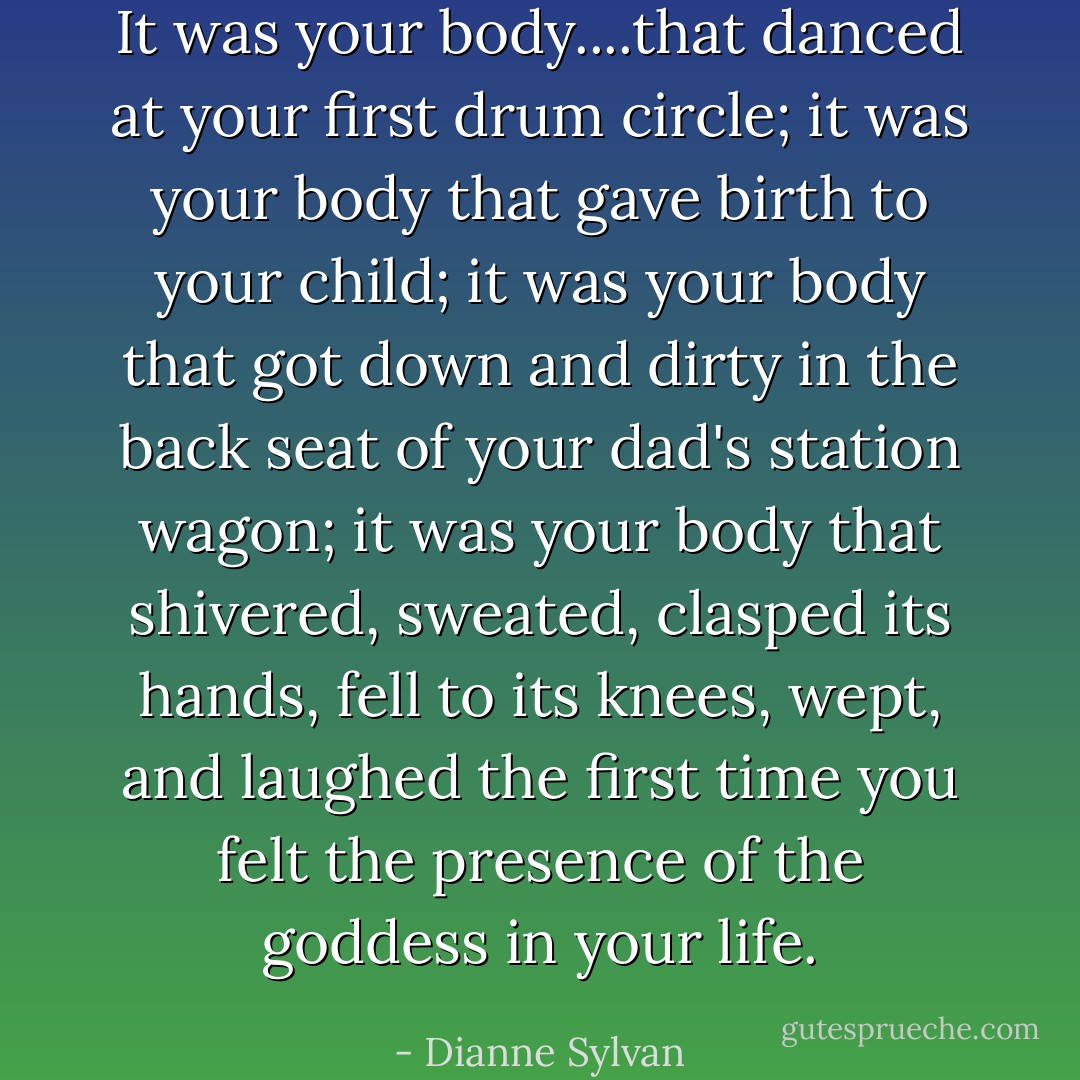 It was your body....that danced at your first drum circle; it was your body that gave birth to your child; it was your body that got down and dirty in the back seat of your dad's station wagon; it was your body that shivered, sweated, clasped its hands, fell to its knees, wept, and laughed the first time you felt the presence of the goddess in your life. - Dianne Sylvan