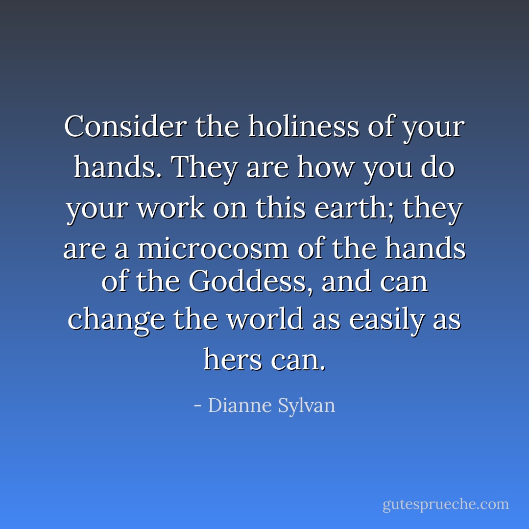 Consider the holiness of your hands. They are how you do your work on this earth; they are a microcosm of the hands of the Goddess, and can change the world as easily as hers can. - Dianne Sylvan
