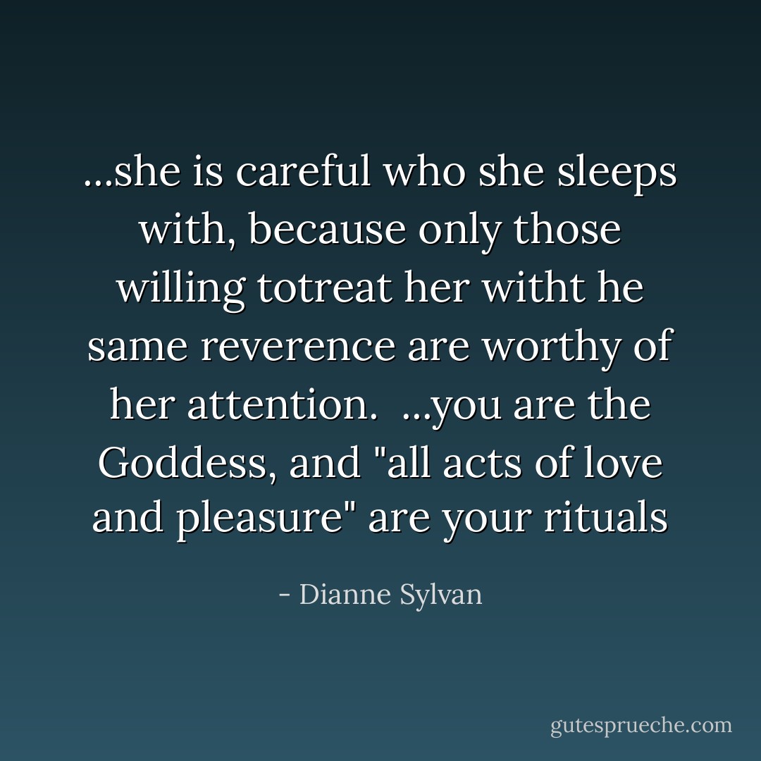 ...she is careful who she sleeps with, because only those willing totreat her witht he same reverence are worthy of her attention.<br /><br />...you are the Goddess, and "all acts of love and pleasure" are your rituals - Dianne Sylvan