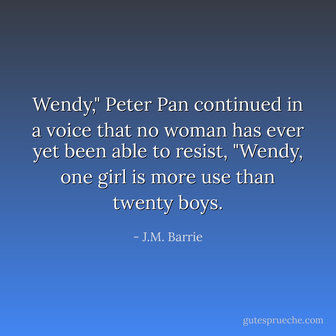 Wendy," Peter Pan continued in a voice that no woman has ever yet been able to resist, "Wendy, one girl is more use than twenty boys. - J.M. Barrie