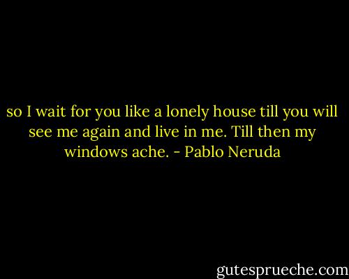 so I wait for you like a lonely house<br />till you will see me again and live in me.<br />Till then my windows ache. - Pablo Neruda