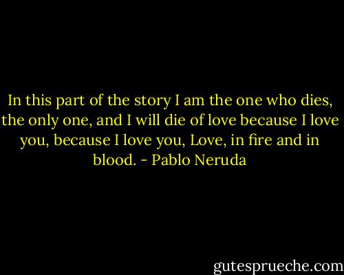 In this part of the story I am the one who<br />dies, the only one, and I will die of love because I love you,<br />because I love you, Love, in fire and in blood. - Pablo Neruda