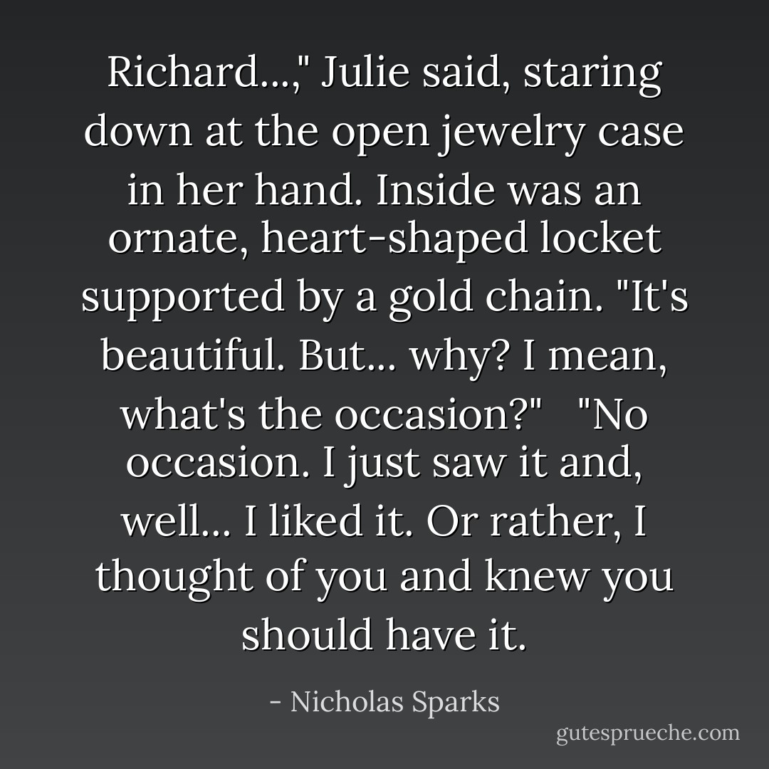 Richard...," Julie said, staring down at the open jewelry case in her hand. Inside was an ornate, heart-shaped locket supported by a gold chain. "It's beautiful. But... why? I mean, what's the occasion?" <br /><br />"No occasion. I just saw it and, well... I liked it. Or rather, I thought of you and knew you should have it. - Nicholas Sparks