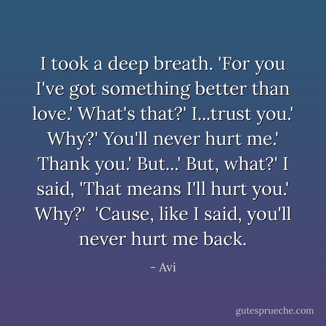 I took a deep breath. 'For you I've got something better than love.'<br />What's that?'<br />I...trust you.'<br />Why?'<br />You'll never hurt me.'<br />Thank you.'<br />But...'<br />But, what?'<br />I said, 'That means I'll hurt you.'<br />Why?'<br /> 'Cause, like I said, you'll never hurt me back. - Avi