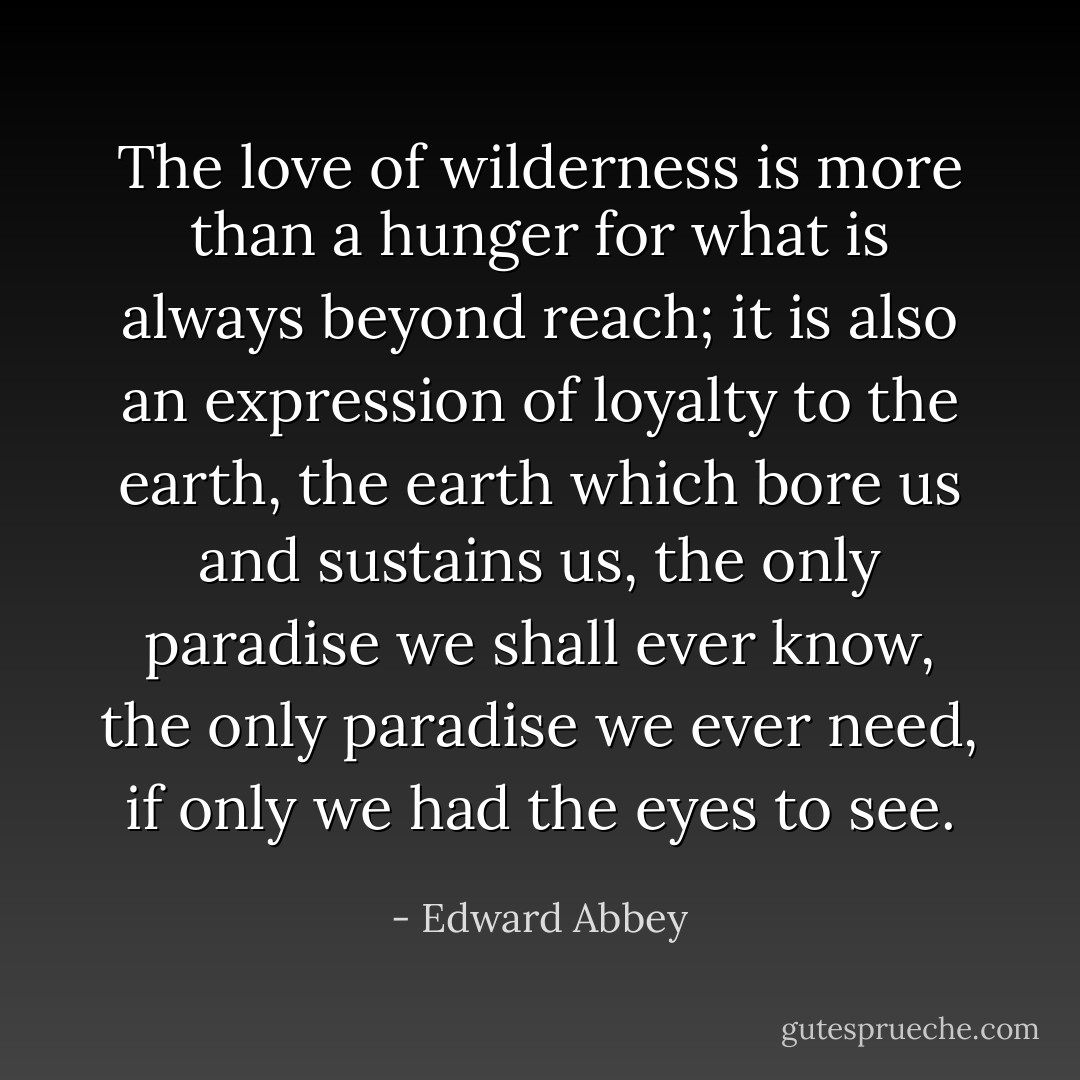 The love of wilderness is more than a hunger for what is always beyond reach; it is also an expression of loyalty to the earth, the earth which bore us and sustains us, the only paradise we shall ever know, the only paradise we ever need, if only we had the eyes to see. - Edward Abbey