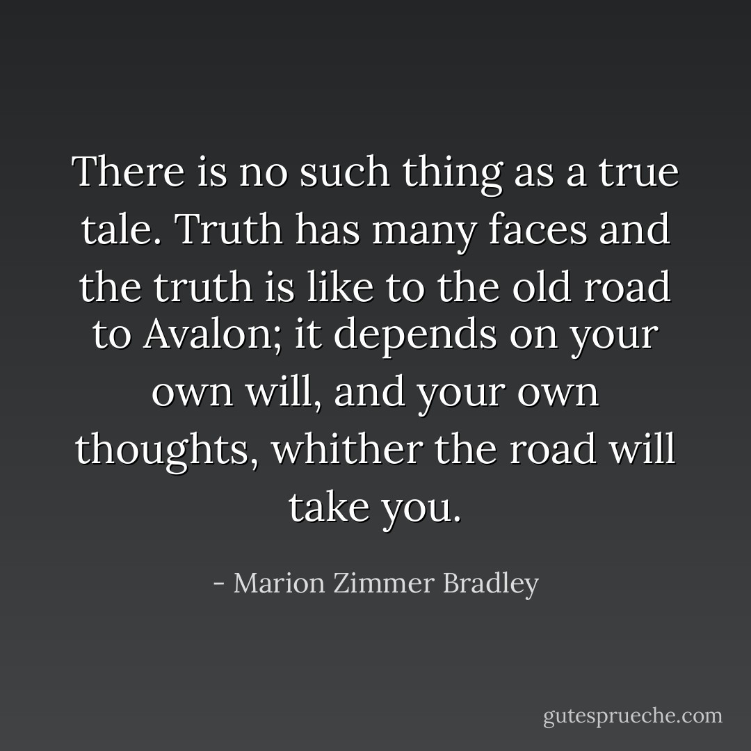 There is no such thing as a true tale. Truth has many faces and the truth is like to the old road to Avalon; it depends on your own will, and your own thoughts, whither the road will take you. - Marion Zimmer Bradley