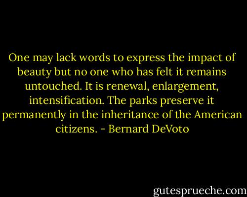 One may lack words to express the impact of beauty but no one who has felt it remains untouched. It is renewal, enlargement, intensification. The parks preserve it permanently in the inheritance of the American citizens. - Bernard DeVoto