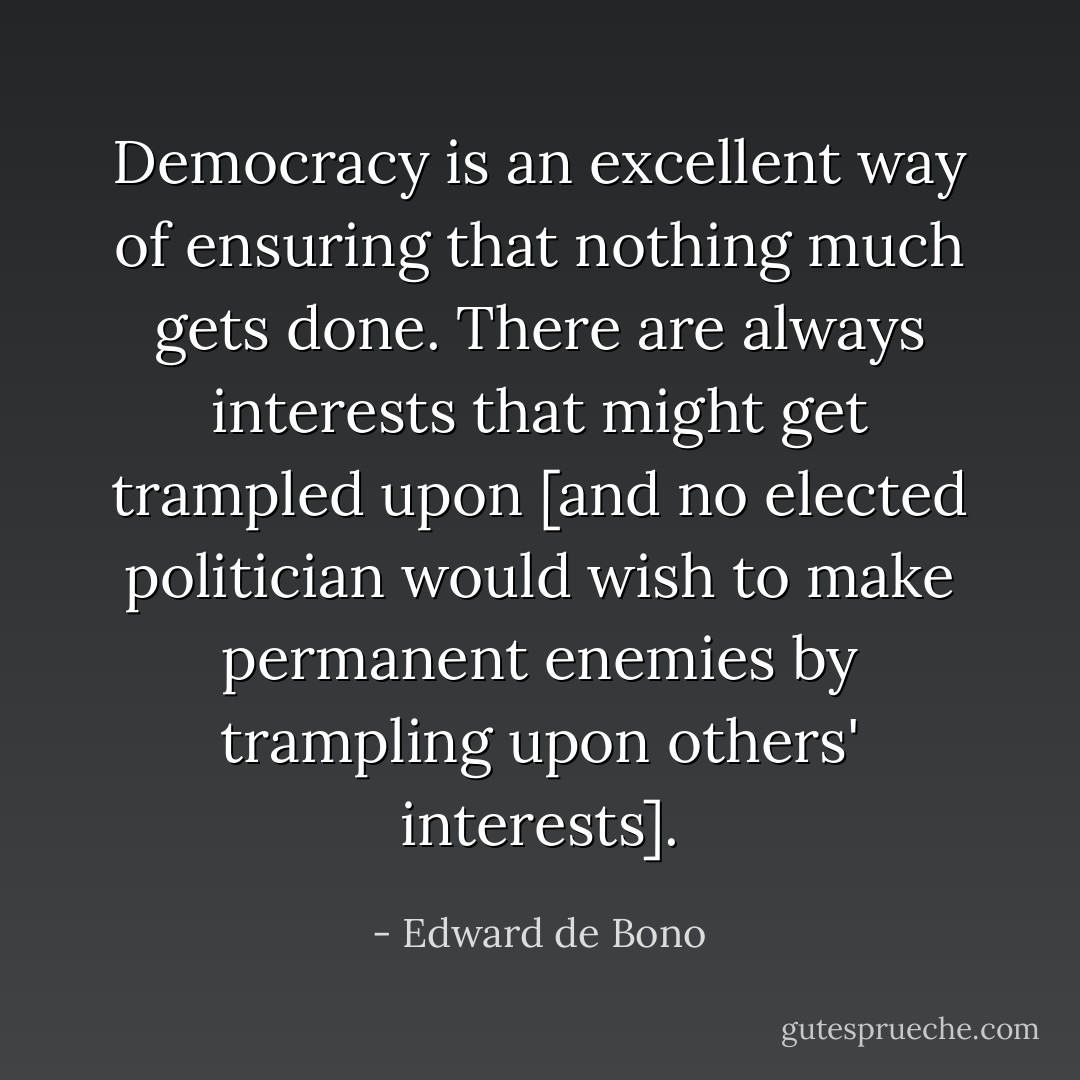 Democracy is an excellent way of ensuring that nothing much gets done. There are always interests that might get trampled upon [and no elected politician would wish to make permanent enemies by trampling upon others' interests]. - Edward de Bono
