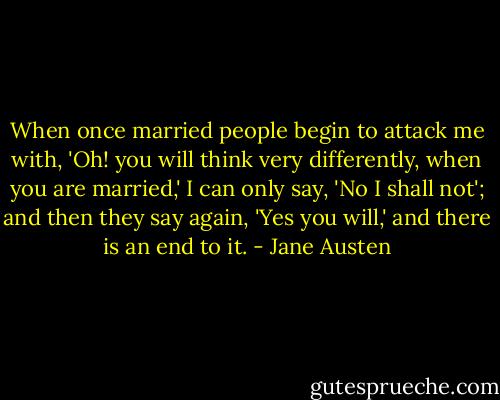 When once married people begin to attack me with, 'Oh! you will think very differently, when you are married,' I can only say, 'No I shall not'; and then they say again, 'Yes you will,' and there is an end to it. - Jane Austen
