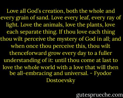 Love all God’s creation, both the whole and every grain of sand. Love every leaf, every ray of light. Love the animals, love the plants, love each separate thing. If thou love each thing thou wilt perceive the mystery of God in all; and when once thou perceive this, thou wilt thenceforward grow every day to a fuller understanding of it: until thou come at last to love the whole world with a love that will then be all-embracing and universal. - Fyodor Dostoevsky