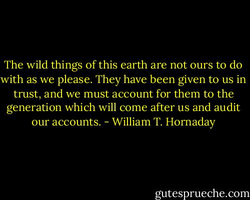 The wild things of this earth are not ours to do with as we please. They have been given to us in trust, and we must account for them to the generation which will come after us and audit our accounts. - William T. Hornaday