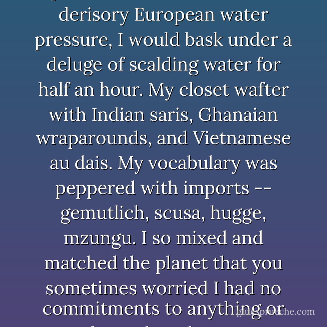 It must be this overarching commitment to what is really an abstraction, to one's children right or wrong, that can be even more fierce than the commitment to them as explicit, difficult people, and that can consequently keep you devoted to them when as individuals they disappoint. On my part it was this broad covenant with children-in-theory that I may have failed to make and to which I was unable to resort when Kevin finally tested my maternal ties to a perfect mathematical limit on <i>Thursday</i>. I didn't vote for parties, but for candidates. My opinions were as ecumenical as my larder, then still chock full of salsa verde from Mexico City, anchovies from Barcelona, lime leaves from Bangkok. I had no problem with abortion but abhorred capital punishment, which I suppose meant that I embraced the sanctity of life only in grown-ups. My environmental habits were capricious; I'd place a brick in our toilet tank, but after submitting to dozens of spit-in-the-air showers with derisory European water pressure, I would bask under a deluge of scalding water for half an hour. My closet wafter with Indian saris, Ghanaian wraparounds, and Vietnamese <i>au dais</i>. My vocabulary was peppered with imports -- <i>gemutlich, scusa, hugge, mzungu</i>. I so mixed and matched the planet that you sometimes worried I had no commitments to anything or anywhere, though you were wrong; my commitments were simply far-flung and obscenely specific.<br /><br />By the same token, I could not love <i>a</i> child; I would have to love this one. I was connected to the world by a multitude of threads, you by a few sturdy guide ropes. It was the same with patriotism: You loved the <i>idea</i> of the United States so much more powerfully than the country itself, and it was thanks to your embrace of the American aspiration that you could overlook the fact that your fellow Yankee parents were lining up overnight outside FAO Schwartz with thermoses of chowder to buy a limited release of Nintendo. In the particular dwells the tawdry. In the conceptual dwells the grand, the transcendent, the everlasting. Earthly countries and single malignant little boys can go to hell; the idea of countries and the idea of sons triumph for eternity. Although neither of us ever went to church, I came to conclude that you were a naturally religious person. - Lionel Shriver