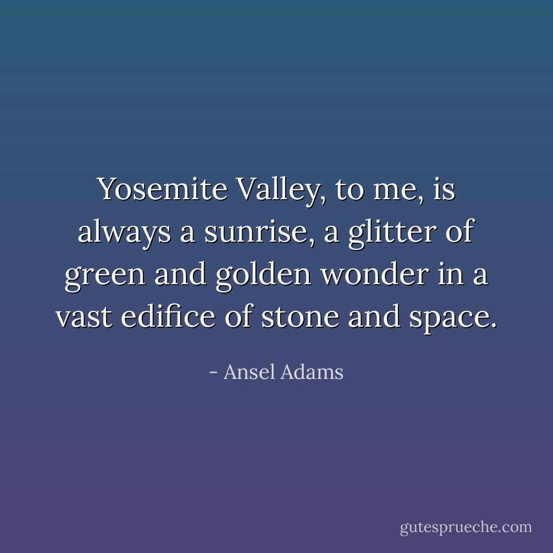Yosemite Valley, to me, is always a sunrise, a glitter of green and golden wonder in a vast edifice of stone and space. - Ansel Adams