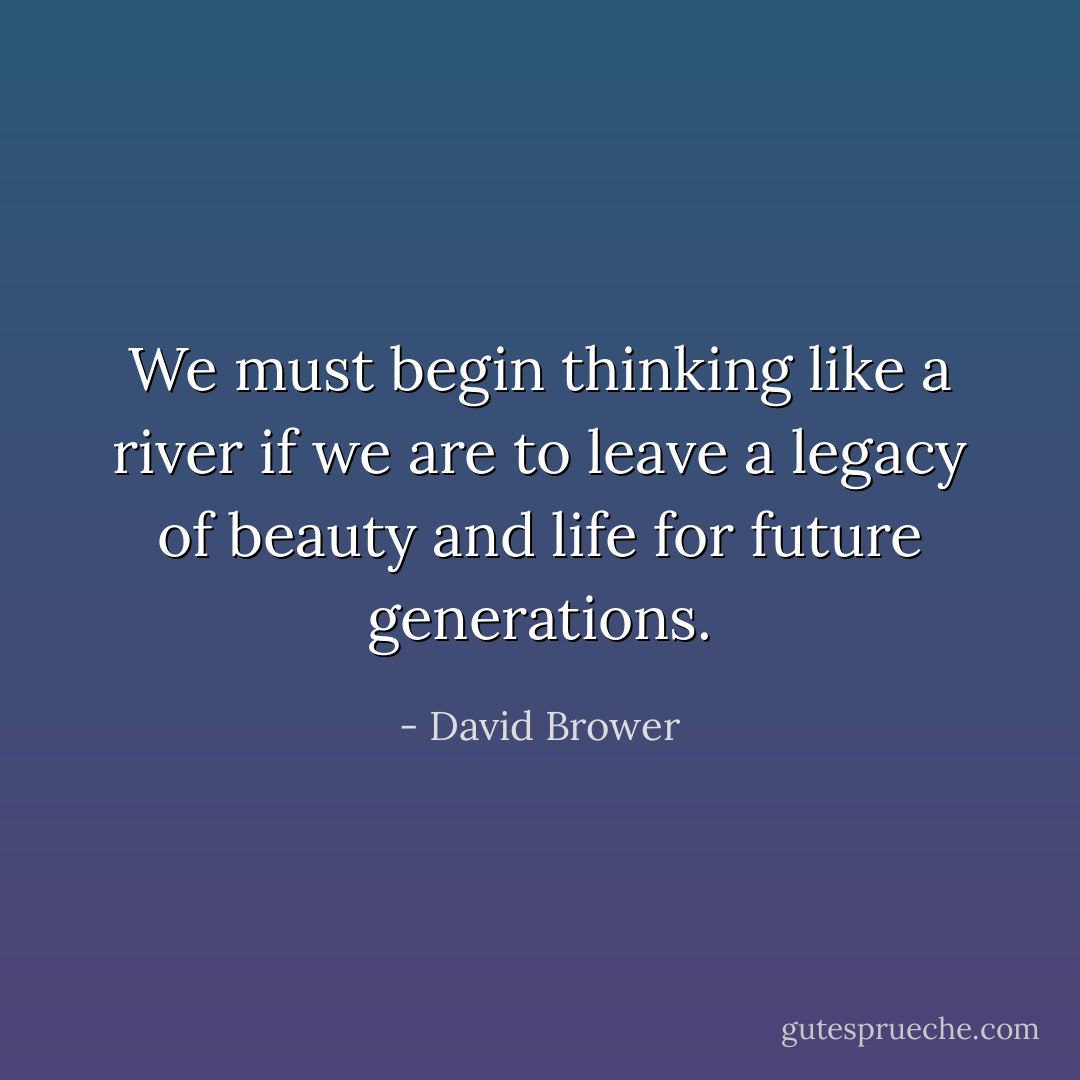 We must begin thinking like a river if we are to leave a legacy of beauty and life for future generations. - David Brower