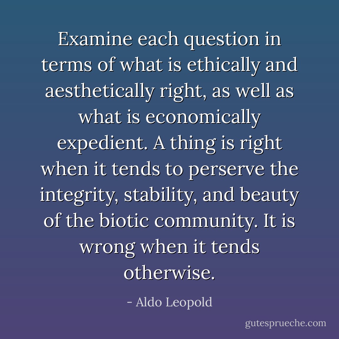 Examine each question in terms of what is ethically and aesthetically right, as well as what is economically expedient. A thing is right when it tends to perserve the integrity, stability, and beauty of the biotic community. It is wrong when it tends otherwise. - Aldo Leopold