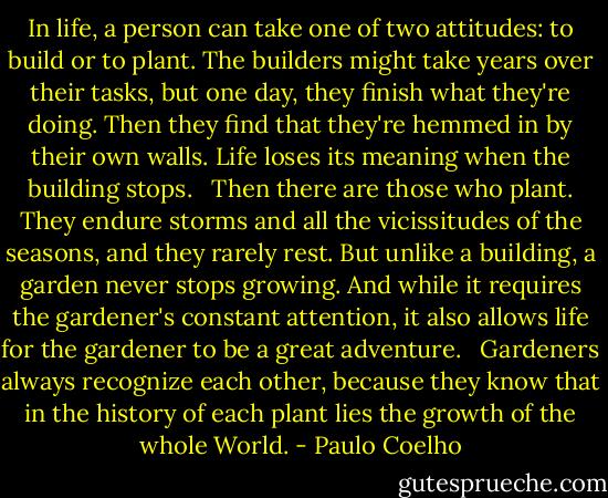 In life, a person can take one of two attitudes: to build or to plant. The builders might take years over their tasks, but one day, they finish what they're doing. Then they find that they're hemmed in by their own walls. Life loses its meaning when the building stops. <br /><br />Then there are those who plant. They endure storms and all the vicissitudes of the seasons, and they rarely rest. But unlike a building, a garden never stops growing. And while it requires the gardener's constant attention, it also allows life for the gardener to be a great adventure. <br /><br />Gardeners always recognize each other, because they know that in the history of each plant lies the growth of the whole World. - Paulo Coelho