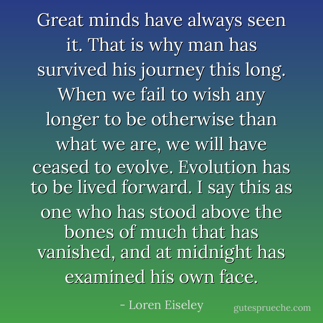Great minds have always seen it. That is why man has survived his journey this long. When we fail to wish any longer to be otherwise than what we are, we will have ceased to evolve. Evolution has to be lived forward. I say this as one who has stood above the bones of much that has vanished, and at midnight has examined his own face. - Loren Eiseley