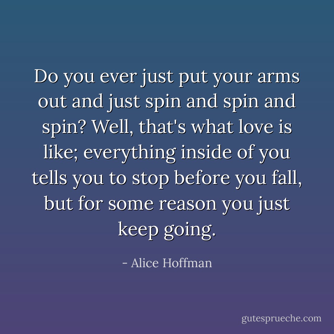 Do you ever just put your arms out and just spin and spin and spin? Well, that's what love is like; everything inside of you tells you to stop before you fall, but for some reason you just keep going. - Alice Hoffman