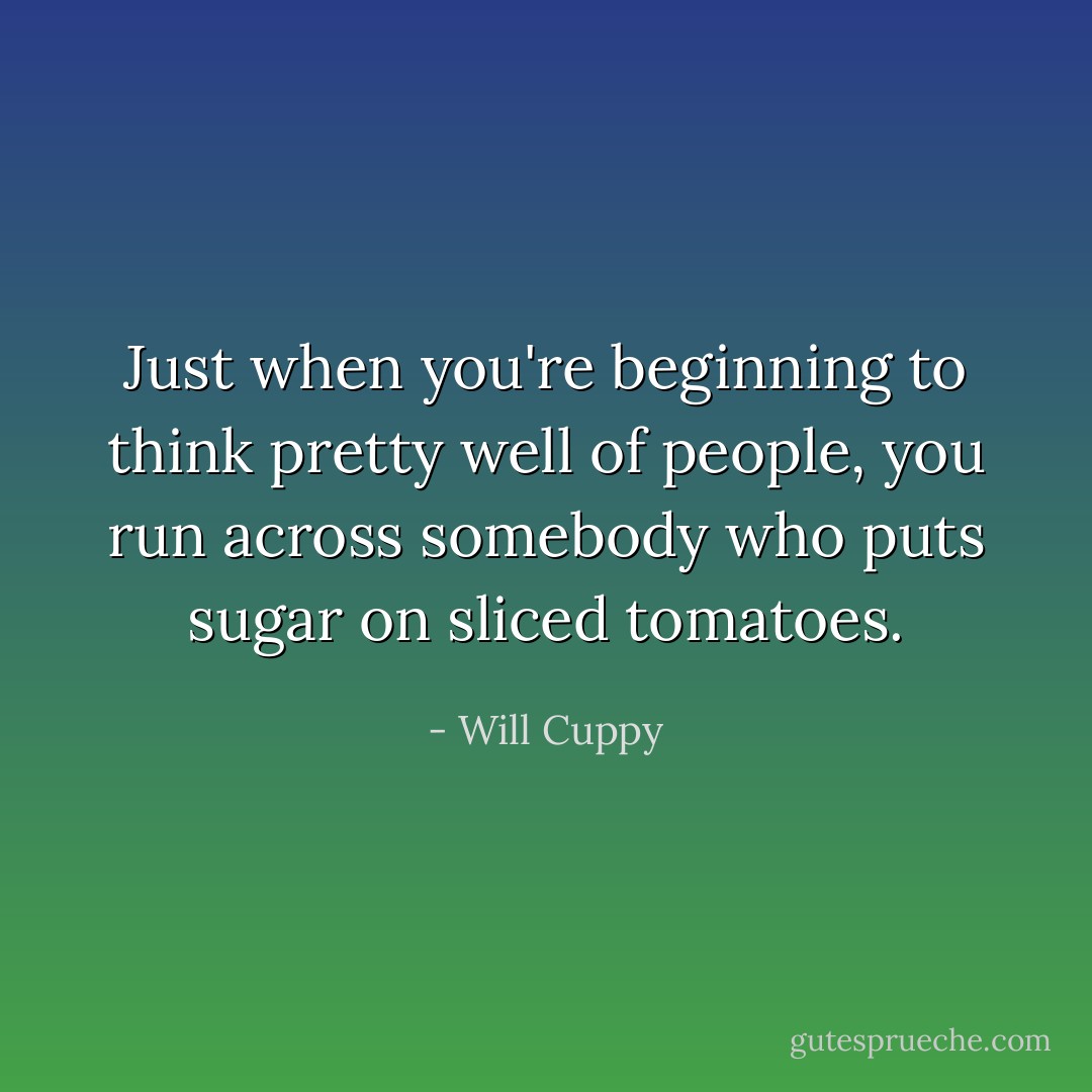 Just when you're beginning to think pretty well of people, you run across somebody who puts sugar on sliced tomatoes. - Will Cuppy