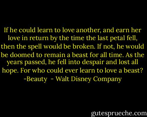 If he could learn to love another, and earn her love in return by the time the last petal fell, then the spell would be broken. If not, he would be doomed to remain a beast for all time. As the years passed, he fell into despair and lost all hope. For who could ever learn to love a beast? -Beauty  - Walt Disney Company