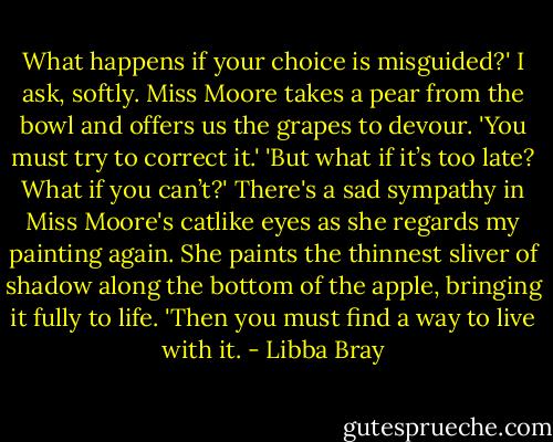 What happens if your choice is misguided?' I ask, softly.<br />Miss Moore takes a pear from the bowl and offers us the grapes to devour. 'You must try to correct it.'<br />'But what if it’s too late? What if you can’t?'<br />There's a sad sympathy in Miss Moore's catlike eyes as she regards my painting again. She paints the thinnest sliver of shadow along the bottom of the apple, bringing it fully to life.<br />'Then you must find a way to live with it. - Libba Bray