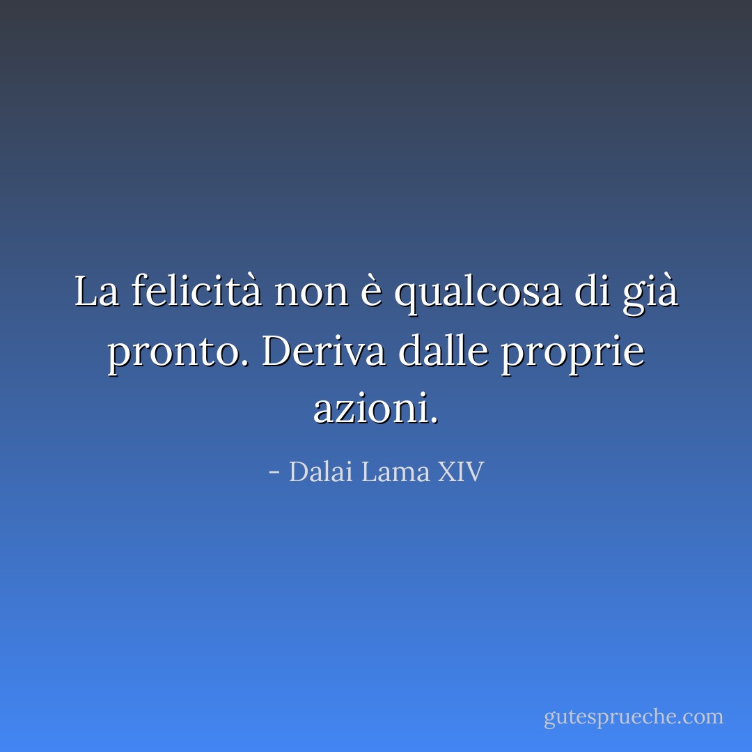 La felicità non è qualcosa di già pronto. Deriva dalle proprie azioni. - Dalai Lama XIV