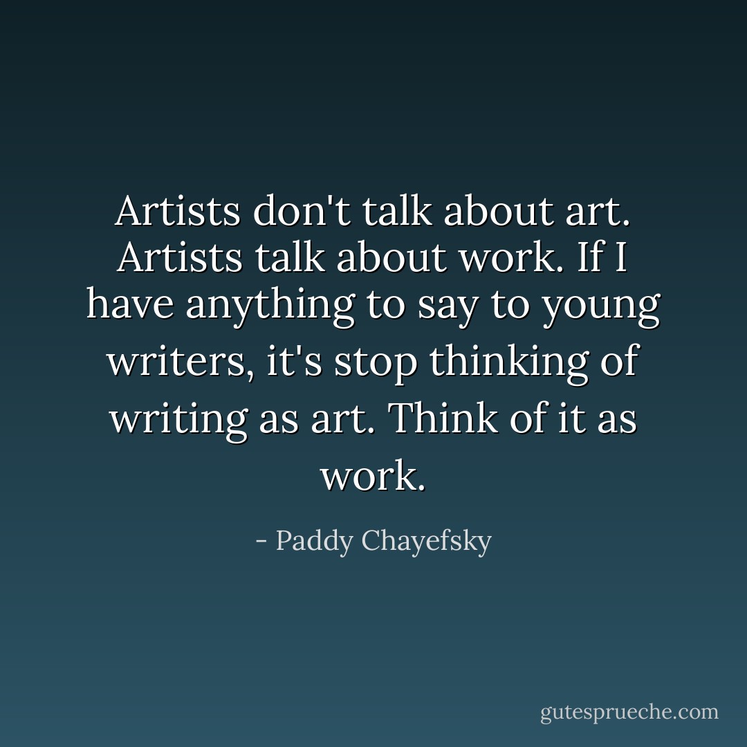 Artists don't talk about art. Artists talk about work. If I have anything to say to young writers, it's stop thinking of writing as art. Think of it as work. - Paddy Chayefsky