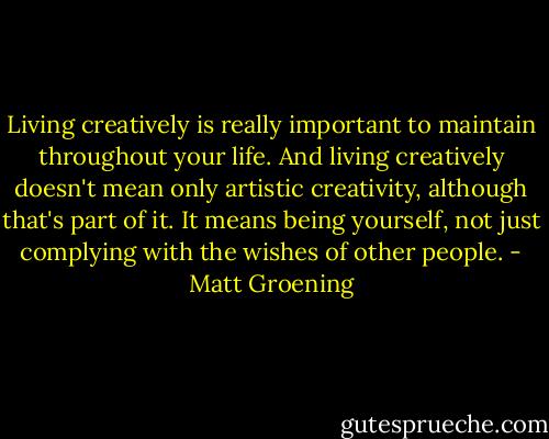 Living creatively is really important to maintain throughout your life. And living creatively doesn't mean only artistic creativity, although that's part of it. It means being yourself, not just complying with the wishes of other people. - Matt Groening