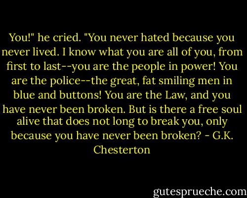 You!" he cried. "You never hated because you never lived. I know what you are all of you, from first to last--you are the people in power! You are the police--the great, fat smiling men in blue and buttons! You are the Law, and you have never been broken. But is there a free soul alive that does not long to break you, only because you have never been broken? - G.K. Chesterton