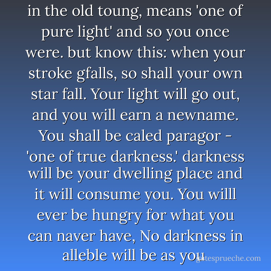 your name your name, paragal, in the old toung, means 'one of pure light' and so you once were. but know this: when your stroke gfalls, so shall your own star fall. Your light will go out, and you will earn a newname. You shall be caled paragor - 'one of true darkness.' darkness will be your dwelling place and it will consume you. You willl ever be hungry for what you can naver have, No darkness in alleble will be as you  - Wayne Thomas Batson