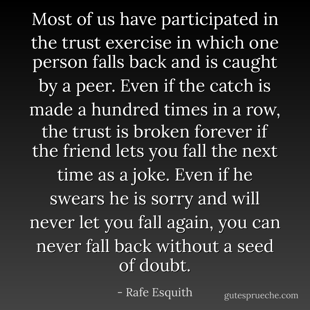 Most of us have participated in the trust exercise in which one person falls back and is caught by a peer. Even if the catch is made a hundred times in a row, the trust is broken forever if the friend lets you fall the next time as a joke. Even if he swears he is sorry and will never let you fall again, you can never fall back without a seed of doubt. - Rafe Esquith
