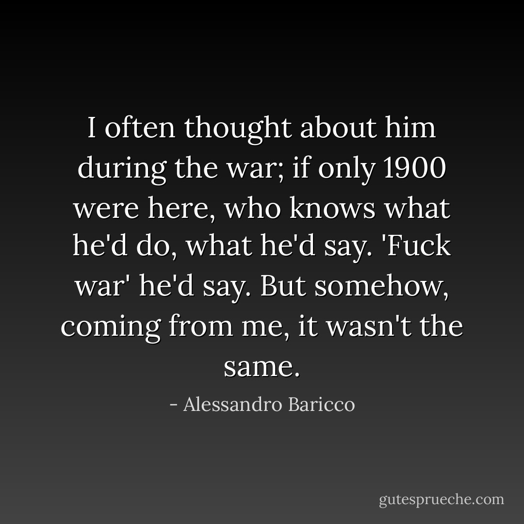 I often thought about him during the war; if only 1900 were here, who knows what he'd do, what he'd say. 'Fuck war' he'd say. But somehow, coming from me, it wasn't the same. - Alessandro Baricco
