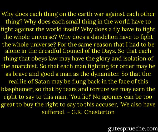 Why does each thing on the earth war against each other thing? Why does each small thing in the world have to fight against the world itself? Why does a fly have to fight the whole universe? Why does a dandelion have to fight the whole universe? For the same reason that I had to be alone in the dreadful Council of the Days. So that each thing that obeys law may have the glory and isolation of the anarchist. So that each man fighting for order may be as brave and good a man as the dynamiter. So that the real lie of Satan may be flung back in the face of this blasphemer, so that by tears and torture we may earn the right to say to this man, 'You lie!' No agonies can be too great to buy the right to say to this accuser, 'We also have suffered. - G.K. Chesterton