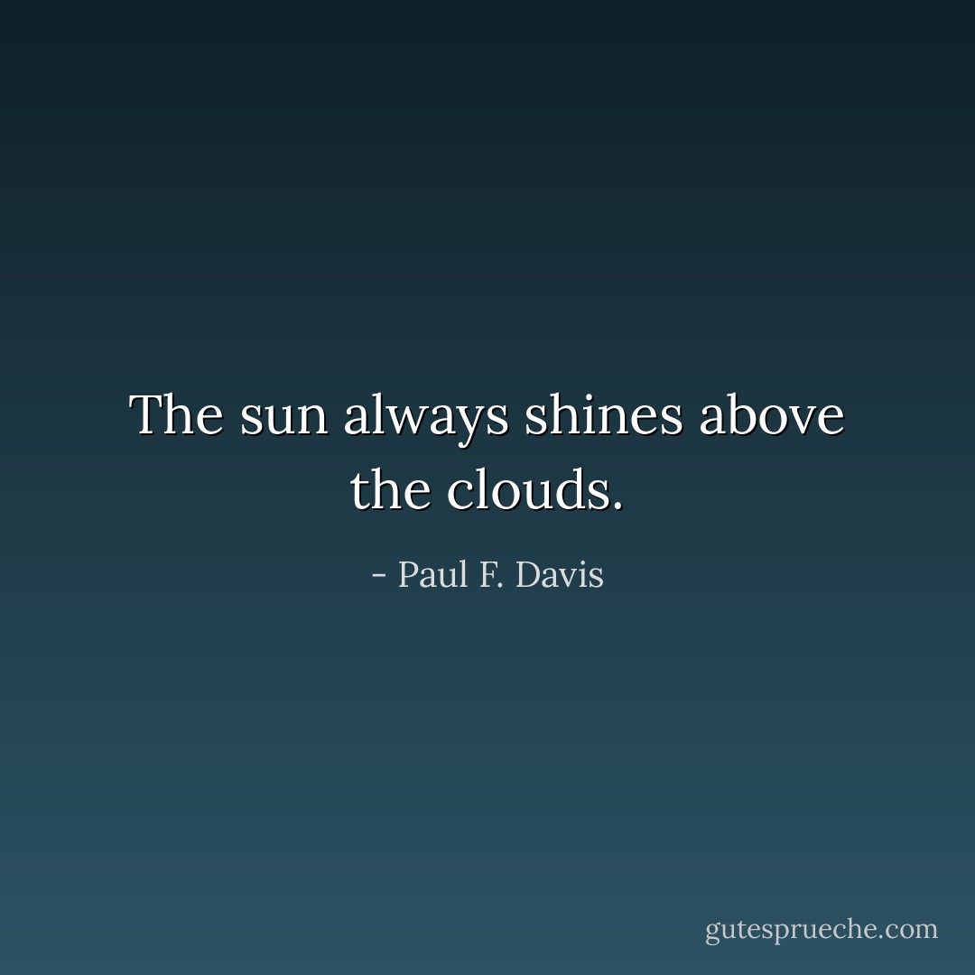 The sun always shines above the clouds. - Paul F. Davis