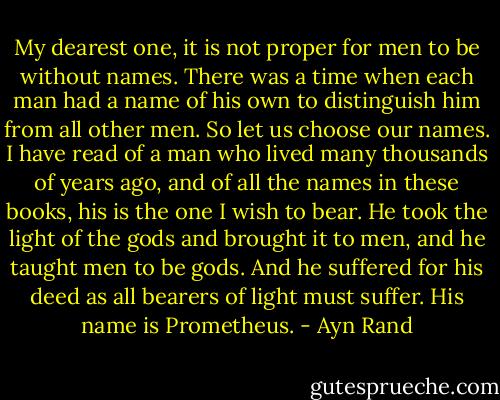My dearest one, it is not proper for men to be without names. There was a time when each man had a name of his own to distinguish him from all other men. So let us choose our names. I have read of a man who lived many thousands of years ago, and of all the names in these books, his is the one I wish to bear. He took the light of the gods and brought it to men, and he taught men to be gods. And he suffered for his deed as all bearers of light must suffer. His name is Prometheus. - Ayn Rand