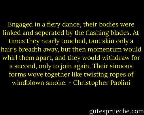 Engaged in a fiery dance, their bodies were linked and seperated by the flashing blades. At times they nearly touched, taut skin only a hair's breadth away, but then momentum would whirl them apart, and they would withdraw for a second, only to join again. Their sinuous forms wove together like twisting ropes of windblown smoke. - Christopher Paolini