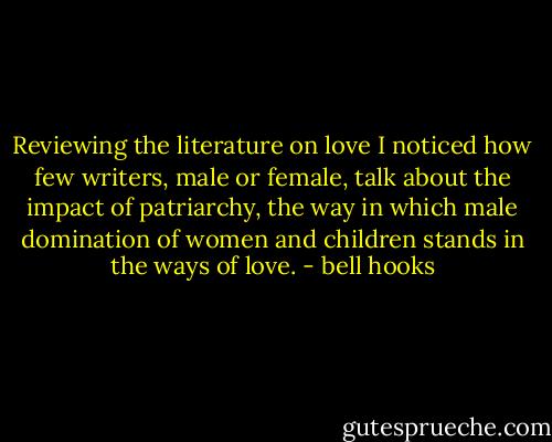 Reviewing the literature on love I noticed how few writers, male or female, talk about the impact of patriarchy, the way in which male domination of women and children stands in the ways of love. - bell hooks