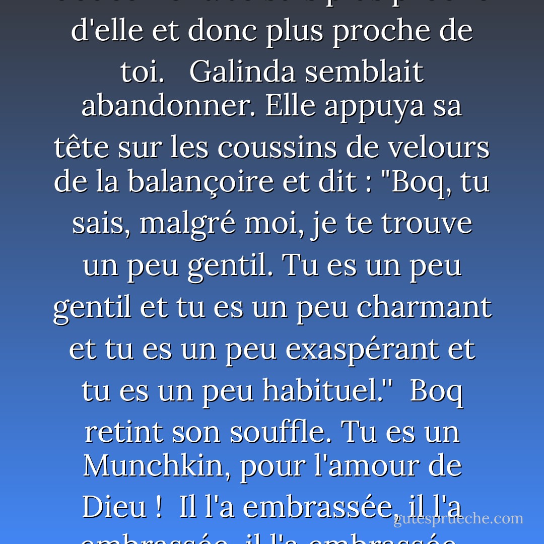 On peut dire qu'Elphaba nous a rapprochés ", dit Boq doucement. Je suis plus proche d'elle et donc plus proche de toi. <br /><br />Galinda semblait abandonner. Elle appuya sa tête sur les coussins de velours de la balançoire et dit : "Boq, tu sais, malgré moi, je te trouve un peu gentil. Tu es un peu gentil et tu es un peu charmant et tu es un peu exaspérant et tu es un peu habituel.''<br /><br />Boq retint son souffle. Tu es un Munchkin, pour l'amour de Dieu !<br /><br />Il l'a embrassée, il l'a embrassée, il l'a embrassée, petit à petit, petit à petit. - Gregory Maguire