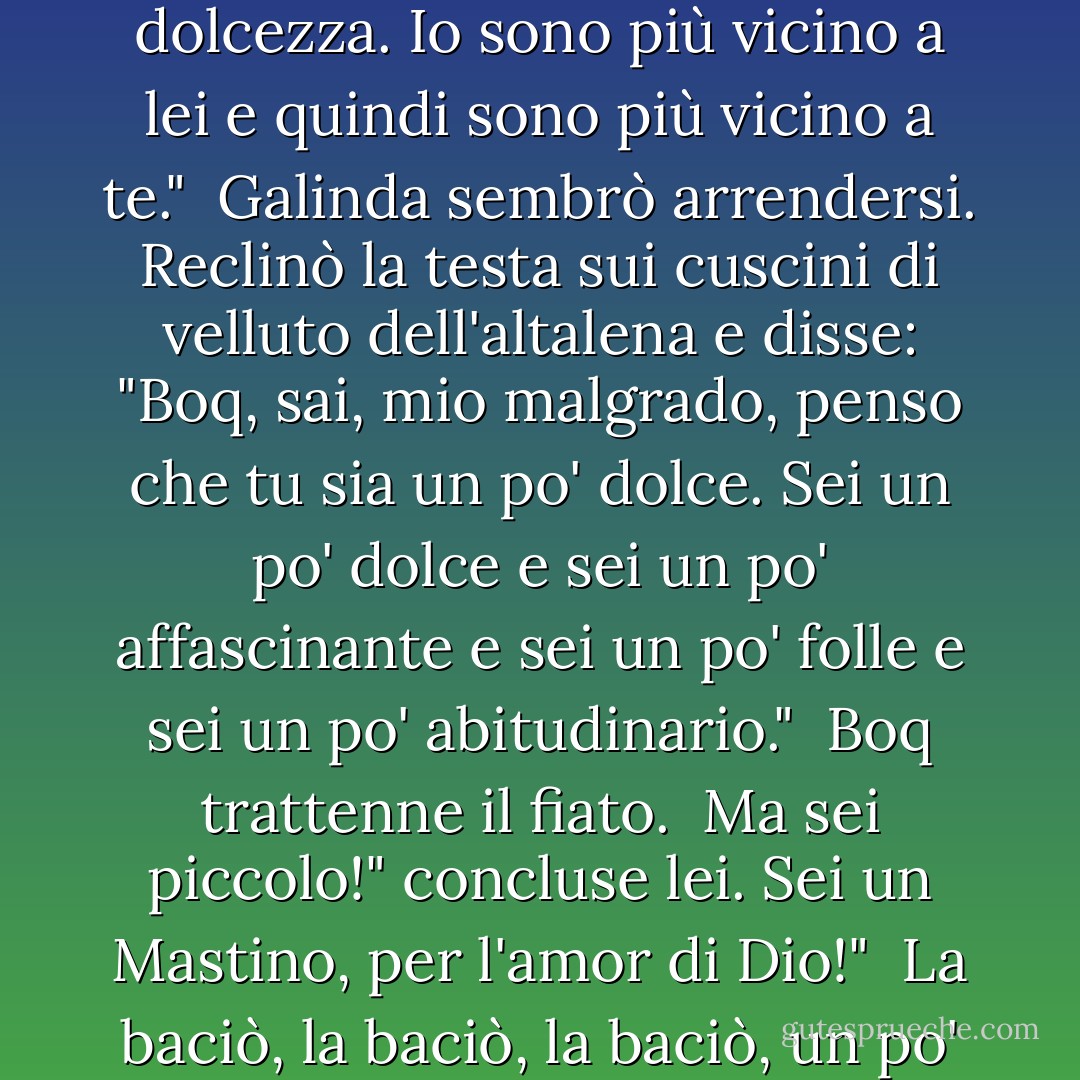 Si potrebbe dire che Elphaba ci ha uniti", disse Boq con dolcezza. Io sono più vicino a lei e quindi sono più vicino a te."<br /><br />Galinda sembrò arrendersi. Reclinò la testa sui cuscini di velluto dell'altalena e disse: "Boq, sai, mio malgrado, penso che tu sia un po' dolce. Sei un po' dolce e sei un po' affascinante e sei un po' folle e sei un po' abitudinario."<br /><br />Boq trattenne il fiato.<br /><br />Ma sei piccolo!" concluse lei. Sei un Mastino, per l'amor di Dio!"<br /><br />La baciò, la baciò, la baciò, un po' alla volta. - Gregory Maguire