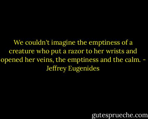We couldn't imagine the emptiness of a creature who put a razor to her wrists and opened her veins, the emptiness and the calm. - Jeffrey Eugenides