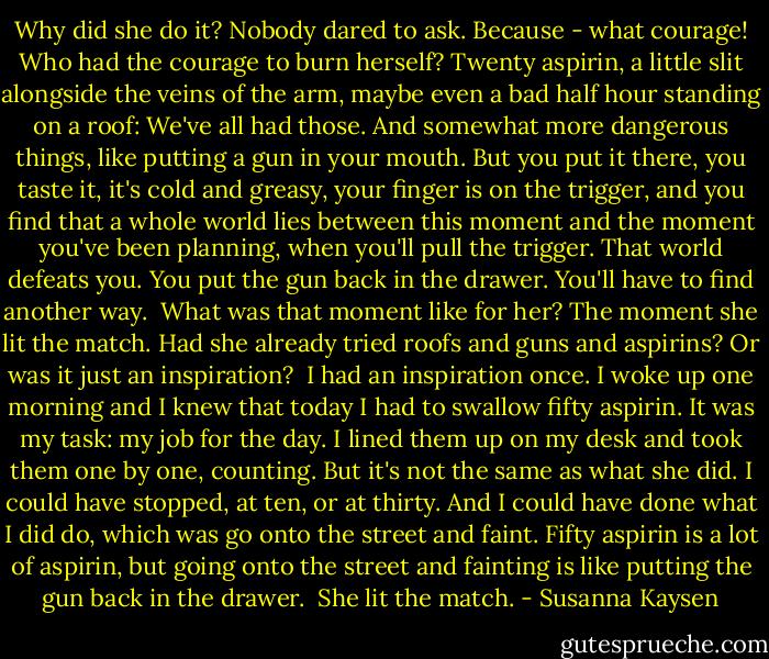 Why did she do it? Nobody dared to ask. Because - what courage! Who had the courage to burn herself? Twenty aspirin, a little slit alongside the veins of the arm, maybe even a bad half hour standing on a roof: We've all had those. And somewhat more dangerous things, like putting a gun in your mouth. But you put it there, you taste it, it's cold and greasy, your finger is on the trigger, and you find that a whole world lies between this moment and the moment you've been planning, when you'll pull the trigger. That world defeats you. You put the gun back in the drawer. You'll have to find another way.<br /><br />What was that moment like for her? The moment she lit the match. Had she already tried roofs and guns and aspirins? Or was it just an inspiration?<br /><br />I had an inspiration once. I woke up one morning and I knew that today I had to swallow fifty aspirin. It was my task: my job for the day. I lined them up on my desk and took them one by one, counting. But it's not the same as what she did. I could have stopped, at ten, or at thirty. And I could have done what I did do, which was go onto the street and faint. Fifty aspirin is a lot of aspirin, but going onto the street and fainting is like putting the gun back in the drawer.<br /><br />She lit the match. - Susanna Kaysen