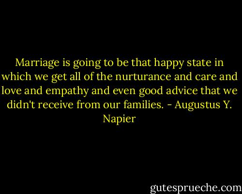 Marriage is going to be that happy state in which we get all of the nurturance and care and love and empathy and even good advice that we didn't receive from our families. - Augustus Y. Napier