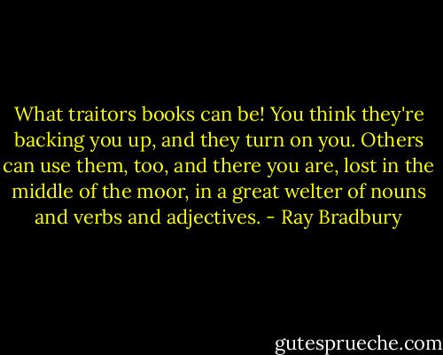 What traitors books can be! You think they're backing you up, and they turn on you. Others can use them, too, and there you are, lost in the middle of the moor, in a great welter of nouns and verbs and adjectives. - Ray Bradbury