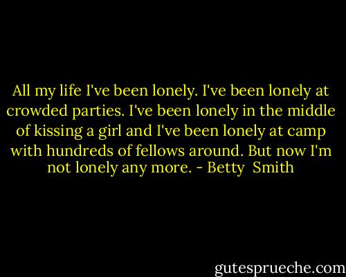 All my life I've been lonely. I've been lonely at crowded parties. I've been lonely in the middle of kissing a girl and I've been lonely at camp with hundreds of fellows around. But now I'm not lonely any more. - Betty  Smith