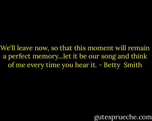 We'll leave now, so that this moment will remain a perfect memory...let it be our song and think of me every time you hear it. - Betty  Smith