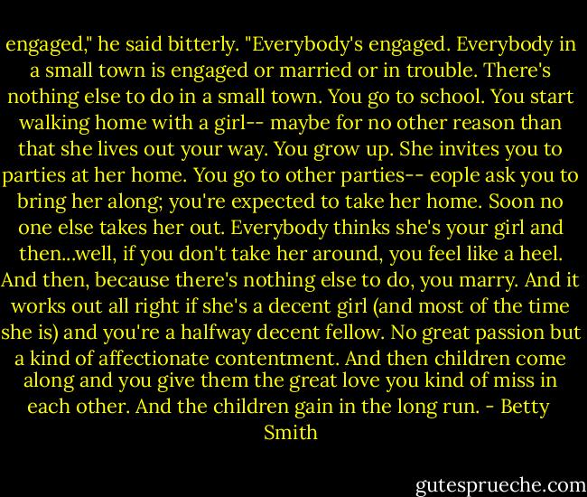 engaged," he said bitterly. "Everybody's engaged. Everybody in a small town is engaged or married or in trouble. There's nothing else to do in a small town. You go to school. You start walking home with a girl-- maybe for no other reason than that she lives out your way. You grow up. She invites you to parties at her home. You go to other parties-- eople ask you to bring her along; you're expected to take her home. Soon no one else takes her out. Everybody thinks she's your girl and then...well, if you don't take her around, you feel like a heel. And then, because there's nothing else to do, you marry. And it works out all right if she's a decent girl (and most of the time she is) and you're a halfway decent fellow. No great passion but a kind of affectionate contentment. And then children come along and you give them the great love you kind of miss in each other. And the children gain in the long run. - Betty  Smith