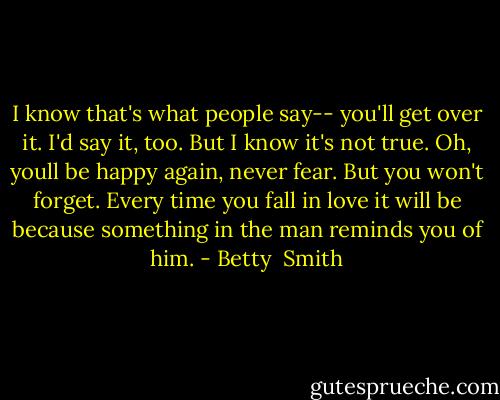 I know that's what people say-- you'll get over it. I'd say it, too. But I know it's not true. Oh, youll be happy again, never fear. But you won't forget. Every time you fall in love it will be because something in the man reminds you of him. - Betty  Smith
