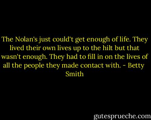 The Nolan's just could't get enough of life. They lived their own lives up to the hilt but that wasn't enough. They had to fill in on the lives of all the people they made contact with. - Betty  Smith
